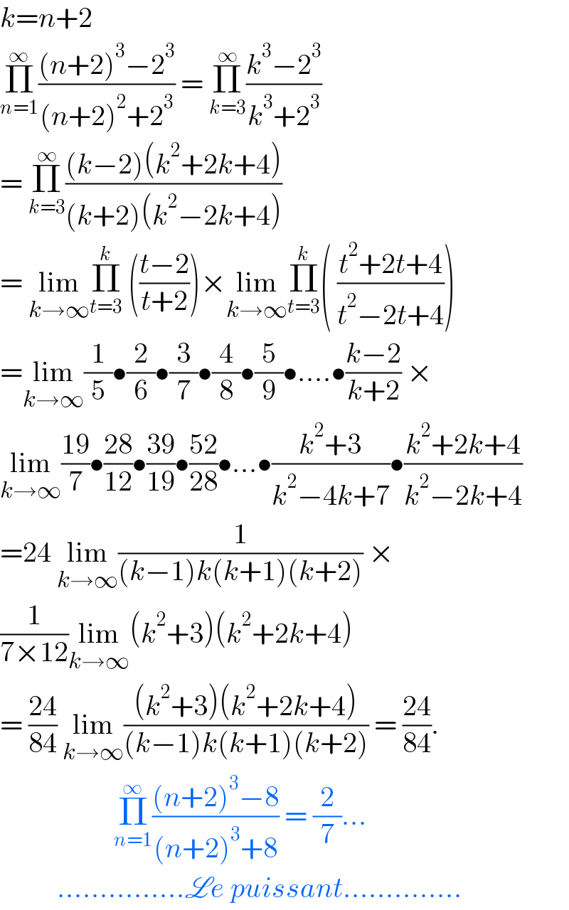 k=n+2   Π_(n=1) ^∞ (((n+2)^3 −2^3 )/((n+2)^2 +2^3 )) = Π_(k=3) ^∞ ((k^3 −2^3 )/(k^3 +2^3 ))  = Π_(k=3) ^∞ (((k−2)(k^2 +2k+4))/((k+2)(k^2 −2k+4)))  = lim_(k→∞) Π_(t=3) ^k  (((t−2)/(t+2)))×lim_(k→∞) Π_(t=3) ^k ( ((t^2 +2t+4)/(t^2 −2t+4)))  =lim_(k→∞) (1/5)•(2/6)•(3/7)•(4/8)•(5/9)•....•((k−2)/(k+2)) ×  lim_(k→∞) ((19)/7)•((28)/(12))•((39)/(19))•((52)/(28))•...•((k^2 +3)/(k^2 −4k+7))•((k^2 +2k+4)/(k^2 −2k+4))  =24 lim_(k→∞) (1/((k−1)k(k+1)(k+2))) ×  (1/(7×12))lim_(k→∞) (k^2 +3)(k^2 +2k+4)  = ((24)/(84)) lim_(k→∞) (((k^2 +3)(k^2 +2k+4))/((k−1)k(k+1)(k+2))) = ((24)/(84)).                      Π_(n=1) ^∞ (((n+2)^3 −8)/((n+2)^3 +8)) = (2/7)...            ...............Le puissant..............  