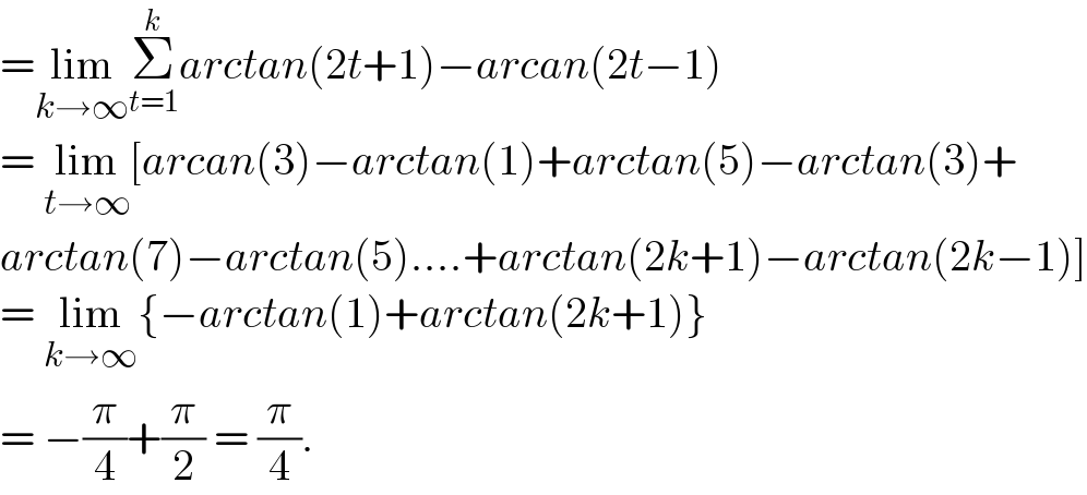 =lim_(k→∞) Σ_(t=1) ^k arctan(2t+1)−arcan(2t−1)  = lim_(t→∞) [arcan(3)−arctan(1)+arctan(5)−arctan(3)+  arctan(7)−arctan(5)....+arctan(2k+1)−arctan(2k−1)]  = lim_(k→∞) {−arctan(1)+arctan(2k+1)}  = −(π/4)+(π/2) = (π/4).  