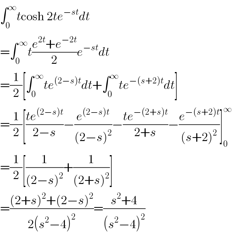 ∫_0 ^∞ tcosh 2te^(−st) dt  =∫_0 ^( ∞) t((e^(2t) +e^(−2t) )/2)e^(−st) dt  =(1/2)[∫_0 ^( ∞) te^((2−s)t) dt+∫_0 ^∞ te^(−(s+2)t) dt]  =(1/2)[((te^((2−s)t) )/(2−s))−(e^((2−s)t) /((2−s)^2 ))−((te^(−(2+s)t) )/(2+s))−(e^(−(s+2)t) /((s+2)^2 ))]_0 ^∞   =(1/2)[(1/((2−s)^2 ))+(1/((2+s)^2 ))]  =(((2+s)^2 +(2−s)^2 )/(2(s^2 −4)^2 ))=((s^2 +4)/((s^2 −4)^2 ))  