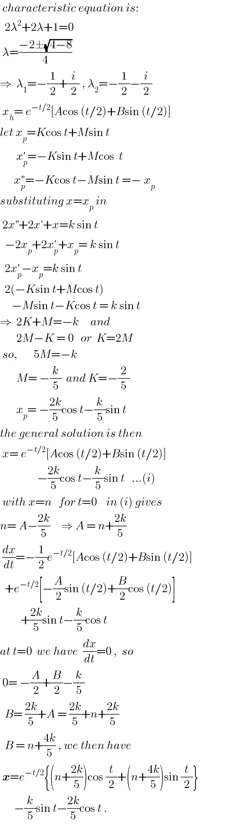  characteristic equation is:    2λ^2 +2λ+1=0   λ=((−2±(√(4−8)))/4)   ⇒  λ_1 =−(1/2)+(i/2) , λ_2 =−(1/2)−(i/2)   x_h = e^(−t/2) [Acos (t/2)+Bsin (t/2)]  let x_p =Kcos t+Msin t         x_p ^′ =−Ksin t+Mcos  t        x_p ^(′′) =−Kcos t−Msin t =− x_p   substituting x=x_p  in   2x^(′′) +2x′+x=k sin t    −2x_p +2x_p ^′ +x_p = k sin t    2x_p ^′ −x_p =k sin t    2(−Ksin t+Mcos t)       −Msin t−Kcos t = k sin t  ⇒  2K+M=−k     and         2M−K = 0   or  K=2M   so,       5M=−k            M= −(k/5)  and K=−(2/5)         x_p = −((2k)/5)cos t−(k/5)sin t  the general solution is then   x= e^(−t/2) [Acos (t/2)+Bsin (t/2)]                  −((2k)/5)cos t−(k/5)sin t   ...(i)   with x=n   for t=0    in (i) gives  n= A−((2k)/5)     ⇒ A = n+((2k)/5)   (dx/dt)=−(1/2)e^(−t/2) [Acos (t/2)+Bsin (t/2)]    +e^(−t/2) [−(A/2)sin (t/2)+(B/2)cos (t/2)]           +((2k)/5)sin t−(k/5)cos t  at t=0  we have  (dx/dt)=0 ,  so   0= −(A/2)+(B/2)−(k/5)    B= ((2k)/5)+A = ((2k)/5)+n+((2k)/5)    B = n+((4k)/5) , we then have   x=e^(−t/2) {(n+((2k)/5))cos (t/2)+(n+((4k)/5))sin (t/2)}        −(k/5)sin t−((2k)/5)cos t .  