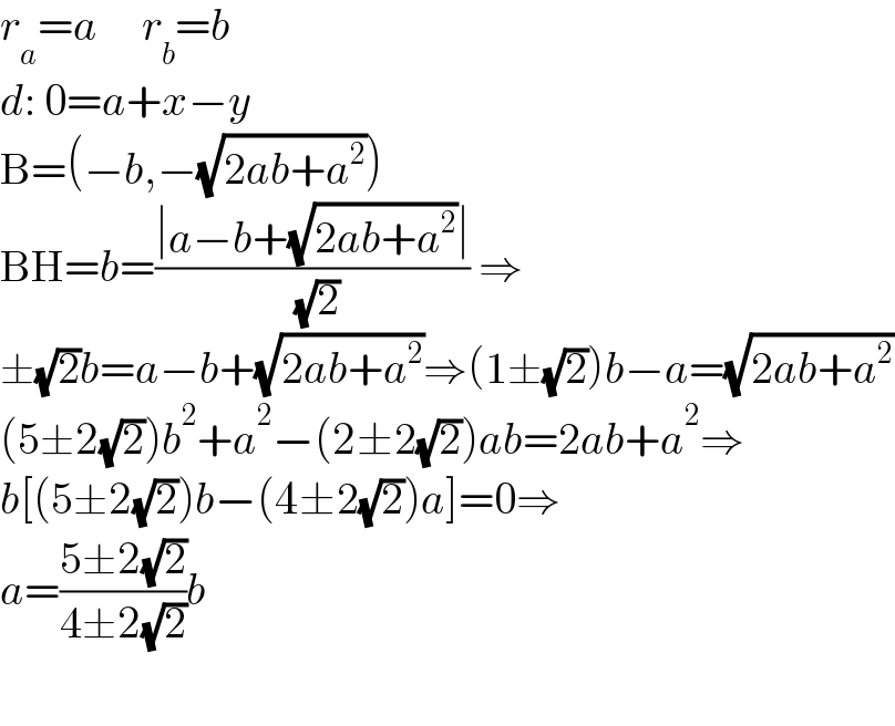 r_a =a     r_b =b  d: 0=a+x−y  B=(−b,−(√(2ab+a^2 )))  BH=b=((∣a−b+(√(2ab+a^2 ))∣)/( (√2))) ⇒  ±(√2)b=a−b+(√(2ab+a^2 ))⇒(1±(√2))b−a=(√(2ab+a^2 ))  (5±2(√2))b^2 +a^2 −(2±2(√2))ab=2ab+a^2 ⇒  b[(5±2(√2))b−(4±2(√2))a]=0⇒  a=((5±2(√2))/(4±2(√2)))b    