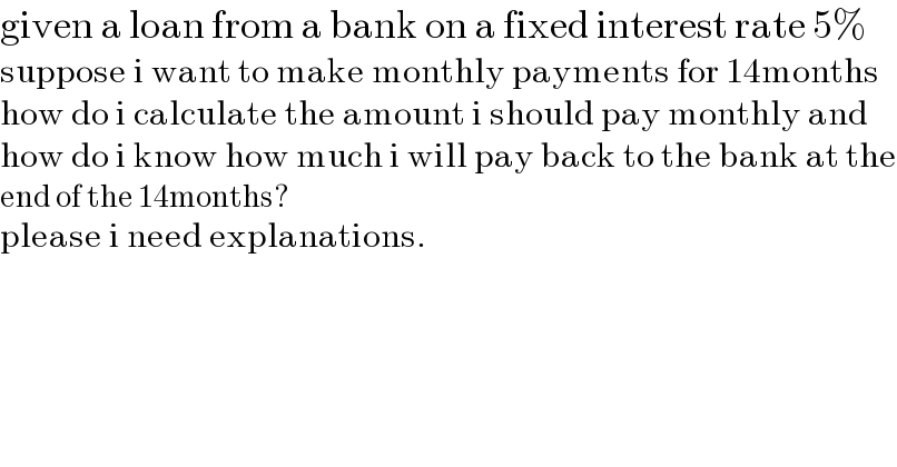 given a loan from a bank on a fixed interest rate 5%  suppose i want to make monthly payments for 14months  how do i calculate the amount i should pay monthly and  how do i know how much i will pay back to the bank at the  end of the 14months?  please i need explanations.  
