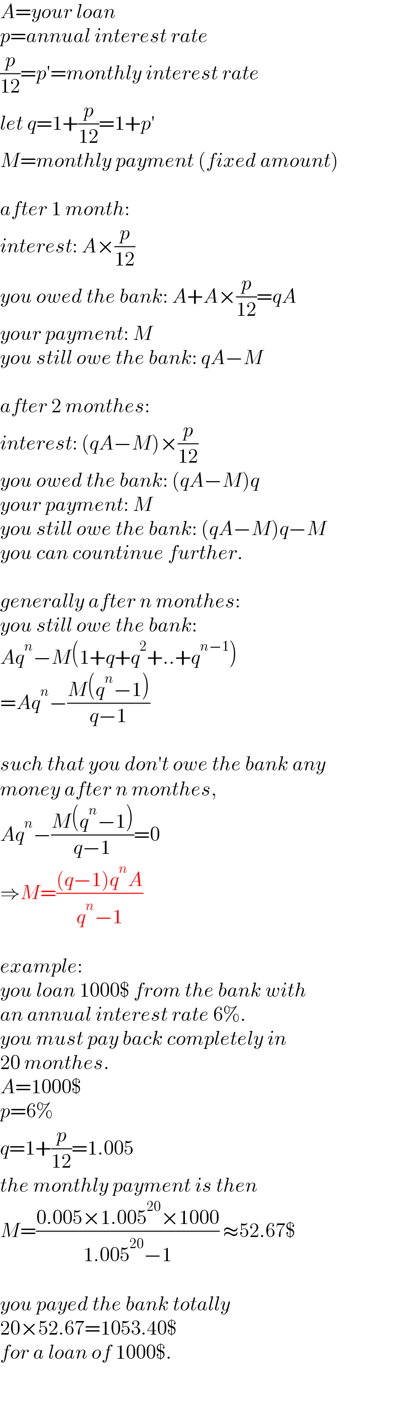 A=your loan  p=annual interest rate  (p/(12))=p′=monthly interest rate  let q=1+(p/(12))=1+p′  M=monthly payment (fixed amount)    after 1 month:  interest: A×(p/(12))  you owed the bank: A+A×(p/(12))=qA  your payment: M  you still owe the bank: qA−M    after 2 monthes:  interest: (qA−M)×(p/(12))  you owed the bank: (qA−M)q  your payment: M  you still owe the bank: (qA−M)q−M  you can countinue further.    generally after n monthes:  you still owe the bank:  Aq^n −M(1+q+q^2 +..+q^(n−1) )  =Aq^n −((M(q^n −1))/(q−1))    such that you don′t owe the bank any  money after n monthes,  Aq^n −((M(q^n −1))/(q−1))=0  ⇒M=(((q−1)q^n A)/(q^n −1))    example:   you loan 1000$ from the bank with  an annual interest rate 6%.  you must pay back completely in  20 monthes.  A=1000$  p=6%  q=1+(p/(12))=1.005  the monthly payment is then  M=((0.005×1.005^(20) ×1000)/(1.005^(20) −1)) ≈52.67$    you payed the bank totally   20×52.67=1053.40$  for a loan of 1000$.  