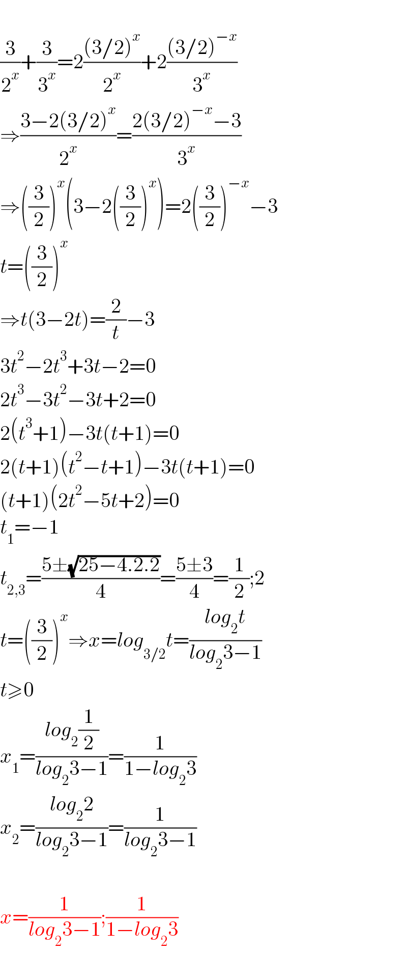   (3/2^x )+(3/3^x )=2(((3/2)^x )/2^x )+2(((3/2)^(−x) )/3^x )  ⇒((3−2(3/2)^x )/2^x )=((2(3/2)^(−x) −3)/3^x )  ⇒((3/2))^x (3−2((3/2))^x )=2((3/2))^(−x) −3  t=((3/2))^x   ⇒t(3−2t)=(2/t)−3  3t^2 −2t^3 +3t−2=0  2t^3 −3t^2 −3t+2=0  2(t^3 +1)−3t(t+1)=0  2(t+1)(t^2 −t+1)−3t(t+1)=0  (t+1)(2t^2 −5t+2)=0  t_1 =−1  t_(2,3) =((5±(√(25−4.2.2)))/4)=((5±3)/4)=(1/2);2  t=((3/2))^x ⇒x=log_(3/2) t=((log_2 t)/(log_2 3−1))  t≥0  x_1 =((log_2 (1/2))/(log_2 3−1))=(1/(1−log_2 3))  x_2 =((log_2 2)/(log_2 3−1))=(1/(log_2 3−1))    x=(1/(log_2 3−1));(1/(1−log_2 3))  