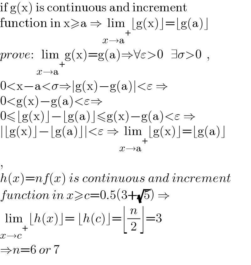 if g(x) is continuous and increment  function in x≥a ⇒lim_(x→a^+ ) ⌊g(x)⌋=⌊g(a)⌋  prove: lim_(x→a^+ ) g(x)=g(a)⇒∀ε>0   ∃σ>0  ,  0<x−a<σ⇒∣g(x)−g(a)∣<ε ⇒  0<g(x)−g(a)<ε⇒  0≤⌊g(x)⌋−⌊g(a)⌋≤g(x)−g(a)<ε ⇒  ∣⌊g(x)⌋−⌊g(a)⌋∣<ε ⇒lim_(x→a^+ ) ⌊g(x)⌋=⌊g(a)⌋  ,  h(x)=nf(x) is continuous and increment  function in x≥c=0.5(3+(√5)) ⇒  lim_(x→c^+ ) ⌊h(x)⌋= ⌊h(c)⌋=⌊(n/2)⌋=3  ⇒n=6 or 7  