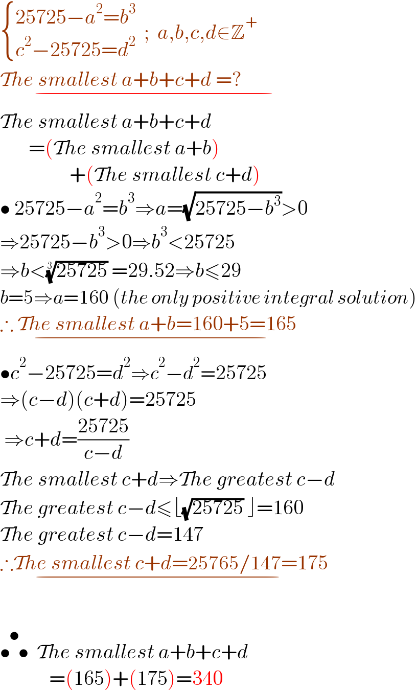  { ((25725−a^2 =b^3 )),((c^2 −25725=d^2 )) :}  ;  a,b,c,d∈Z^+   The smallest a+b+c+d =?                   _(−)   The smallest a+b+c+d         =(The smallest a+b)                   +(The smallest c+d)  • 25725−a^2 =b^3 ⇒a=(√(25725−b^3 ))>0  ⇒25725−b^3 >0⇒b^3 <25725  ⇒b<((25725))^(1/3)  =29.52⇒b≤29  b=5⇒a=160 (the only positive integral solution)  ∴ The smallest a+b=160+5=165    _(−)   •c^2 −25725=d^2 ⇒c^2 −d^2 =25725  ⇒(c−d)(c+d)=25725   ⇒c+d=((25725)/(c−d))  The smallest c+d⇒The greatest c−d  The greatest c−d≤⌊(√(25725)) ⌋=160  The greatest c−d=147      ∴The smallest c+d=25765/147=175_(−)     •  •^(•)   The smallest a+b+c+d              =(165)+(175)=340  