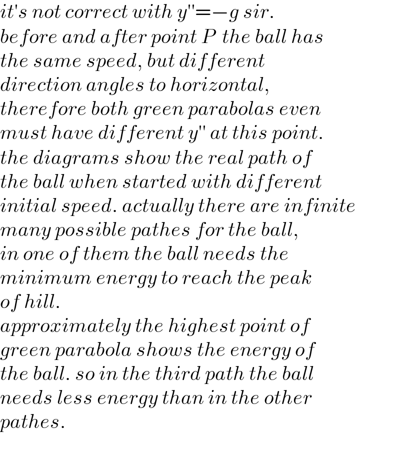 it′s not correct with y′′=−g sir.  before and after point P  the ball has  the same speed, but different   direction angles to horizontal,  therefore both green parabolas even  must have different y′′ at this point.  the diagrams show the real path of  the ball when started with different  initial speed. actually there are infinite  many possible pathes for the ball,  in one of them the ball needs the  minimum energy to reach the peak  of hill.  approximately the highest point of   green parabola shows the energy of   the ball. so in the third path the ball   needs less energy than in the other  pathes.  