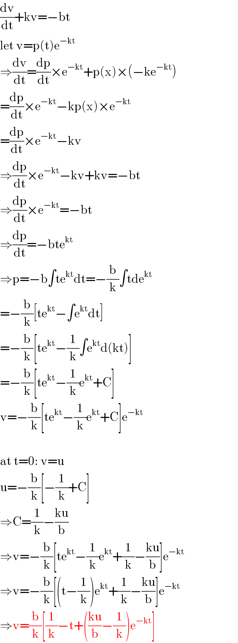 (dv/dt)+kv=−bt  let v=p(t)e^(−kt)   ⇒(dv/dt)=(dp/dt)×e^(−kt) +p(x)×(−ke^(−kt) )  =(dp/dt)×e^(−kt) −kp(x)×e^(−kt)   =(dp/dt)×e^(−kt) −kv  ⇒(dp/dt)×e^(−kt) −kv+kv=−bt  ⇒(dp/dt)×e^(−kt) =−bt  ⇒(dp/dt)=−bte^(kt)   ⇒p=−b∫te^(kt) dt=−(b/k)∫tde^(kt)   =−(b/k)[te^(kt) −∫e^(kt) dt]  =−(b/k)[te^(kt) −(1/k)∫e^(kt) d(kt)]  =−(b/k)[te^(kt) −(1/k)e^(kt) +C]  v=−(b/k)[te^(kt) −(1/k)e^(kt) +C]e^(−kt)     at t=0: v=u  u=−(b/k)[−(1/k)+C]  ⇒C=(1/k)−((ku)/b)  ⇒v=−(b/k)[te^(kt) −(1/k)e^(kt) +(1/k)−((ku)/b)]e^(−kt)   ⇒v=−(b/k)[(t−(1/k))e^(kt) +(1/k)−((ku)/b)]e^(−kt)   ⇒v=(b/k)[(1/k)−t+(((ku)/b)−(1/k))e^(−kt) ]  