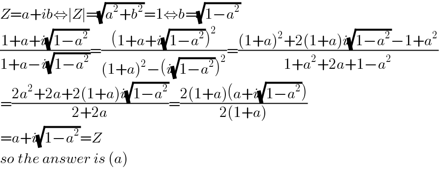 Z=a+ib⇔∣Z∣=(√(a^2 +b^2 ))=1⇔b=(√(1−a^2 ))  ((1+a+i(√(1−a^2 )))/(1+a−i(√(1−a^2 ))))=(((1+a+i(√(1−a^2 )))^2 )/((1+a)^2 −(i(√(1−a^2 )))^2 ))=(((1+a)^2 +2(1+a)i(√(1−a^2 ))−1+a^2 )/(1+a^2 +2a+1−a^2 ))  =((2a^2 +2a+2(1+a)i(√(1−a^2 )))/(2+2a))=((2(1+a)(a+i(√(1−a^2 ))))/(2(1+a)))  =a+i(√(1−a^2 ))=Z  so the answer is (a)  