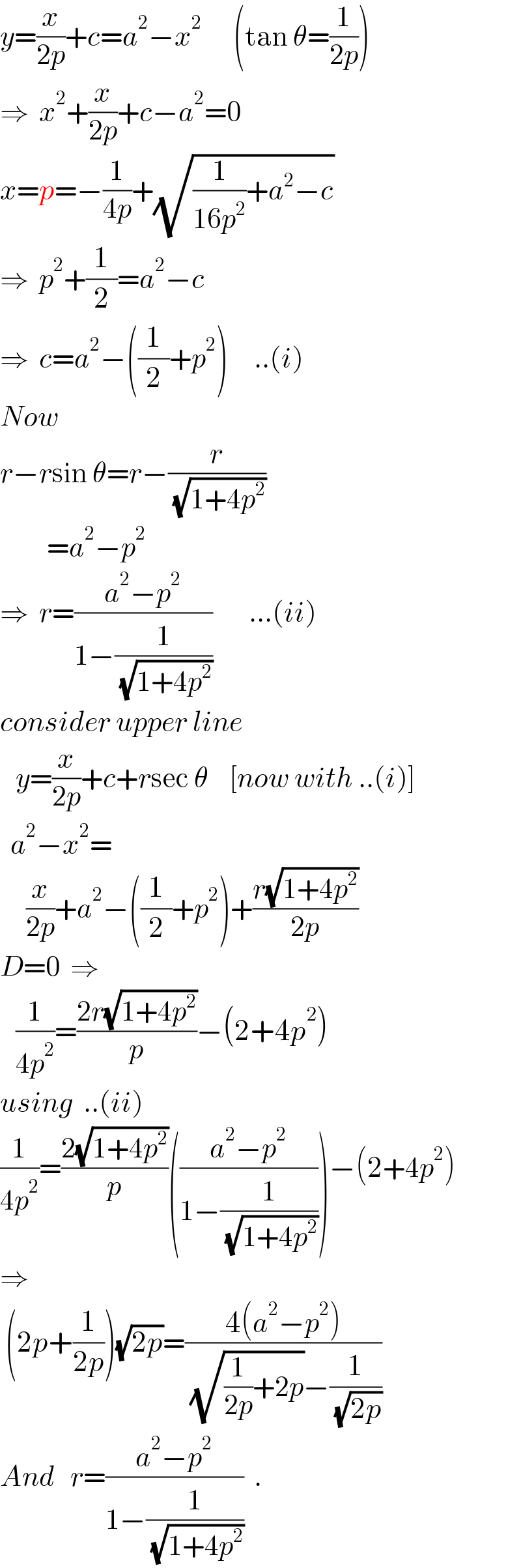 y=(x/(2p))+c=a^2 −x^2       (tan θ=(1/(2p)))  ⇒  x^2 +(x/(2p))+c−a^2 =0  x=p=−(1/(4p))+(√((1/(16p^2 ))+a^2 −c))  ⇒  p^2 +(1/2)=a^2 −c  ⇒  c=a^2 −((1/2)+p^2 )     ..(i)  Now  r−rsin θ=r−(r/( (√(1+4p^2 ))))           =a^2 −p^2   ⇒  r=((a^2 −p^2 )/(1−(1/( (√(1+4p^2 ))))))       ...(ii)  consider upper line     y=(x/(2p))+c+rsec θ    [now with ..(i)]    a^2 −x^2 =       (x/(2p))+a^2 −((1/2)+p^2 )+((r(√(1+4p^2 )))/(2p))  D=0  ⇒     (1/(4p^2 ))=((2r(√(1+4p^2 )))/p)−(2+4p^2 )  using  ..(ii)  (1/(4p^2 ))=((2(√(1+4p^2 )))/p)(((a^2 −p^2 )/(1−(1/( (√(1+4p^2 )))))))−(2+4p^2 )  ⇒   (2p+(1/(2p)))(√(2p))=((4(a^2 −p^2 ))/( (√((1/(2p))+2p))−(1/( (√(2p))))))  And   r=((a^2 −p^2 )/(1−(1/( (√(1+4p^2 ))))))  .  