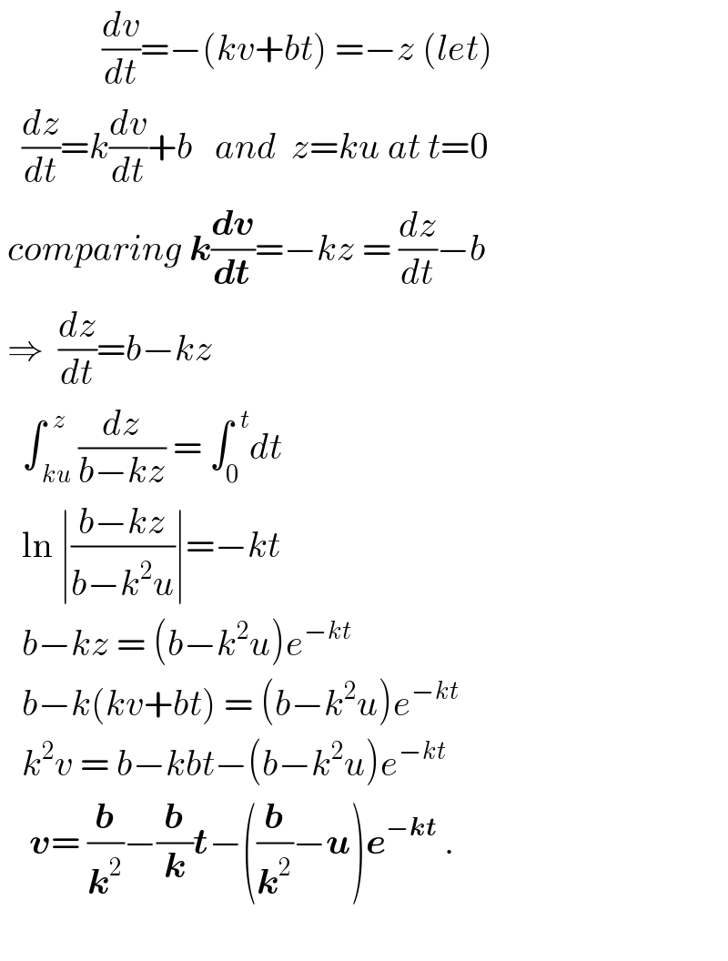               (dv/dt)=−(kv+bt) =−z (let)     (dz/dt)=k(dv/dt)+b   and  z=ku at t=0   comparing k(dv/dt)=−kz = (dz/dt)−b   ⇒  (dz/dt)=b−kz     ∫_( ku) ^(  z) (dz/(b−kz)) = ∫_0 ^(  t) dt     ln ∣((b−kz)/(b−k^2 u))∣=−kt     b−kz = (b−k^2 u)e^(−kt)      b−k(kv+bt) = (b−k^2 u)e^(−kt)      k^2 v = b−kbt−(b−k^2 u)e^(−kt)       v= (b/k^2 )−(b/k)t−((b/k^2 )−u)e^(−kt)  .             