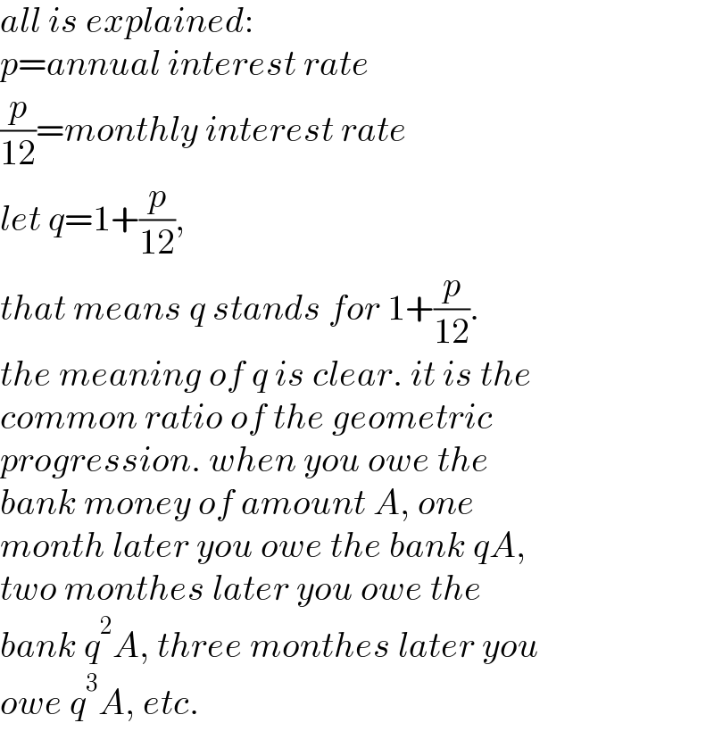 all is explained:  p=annual interest rate  (p/(12))=monthly interest rate  let q=1+(p/(12)),   that means q stands for 1+(p/(12)).  the meaning of q is clear. it is the   common ratio of the geometric  progression. when you owe the  bank money of amount A, one  month later you owe the bank qA,  two monthes later you owe the  bank q^2 A, three monthes later you  owe q^3 A, etc.  