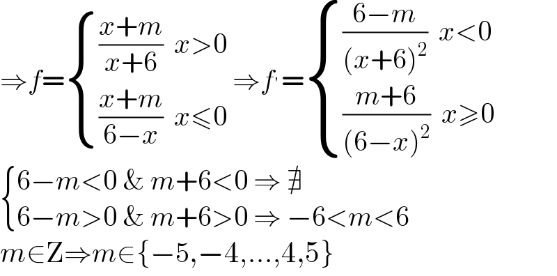 ⇒f= { ((((x+m)/(x+6))  x>0)),((((x+m)/(6−x))  x≤0)) :} ⇒f^′ = { ((((6−m)/((x+6)^2 ))  x<0)),((((m+6)/((6−x)^2 ))  x≥0)) :}   { ((6−m<0 & m+6<0 ⇒ ∄)),((6−m>0 & m+6>0 ⇒ −6<m<6)) :}  m∈Z⇒m∈{−5,−4,...,4,5}  