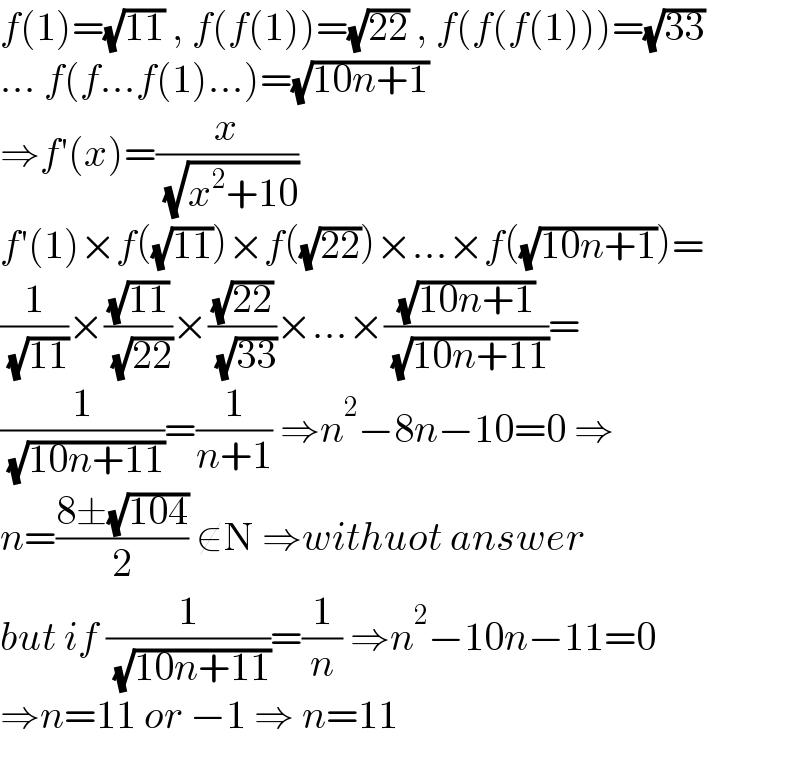 f(1)=(√(11)) , f(f(1))=(√(22)) , f(f(f(1)))=(√(33))  ... f(f...f(1)...)=(√(10n+1))  ⇒f′(x)=(x/( (√(x^2 +10))))  f′(1)×f((√(11)))×f((√(22)))×...×f((√(10n+1)))=  (1/( (√(11))))×((√(11))/( (√(22))))×((√(22))/( (√(33))))×...×((√(10n+1))/( (√(10n+11))))=  (1/( (√(10n+11))))=(1/(n+1)) ⇒n^2 −8n−10=0 ⇒  n=((8±(√(104)))/2) ∉N ⇒withuot answer   but if (1/( (√(10n+11))))=(1/n) ⇒n^2 −10n−11=0   ⇒n=11 or −1 ⇒ n=11  