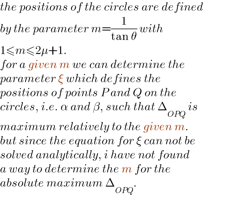 the positions of the circles are defined  by the parameter m=(1/(tan θ)) with  1≤m≤2μ+1.  for a given m we can determine the  parameter ξ which defines the   positions of points P and Q on the  circles, i.e. α and β, such that Δ_(OPQ)  is   maximum relatively to the given m.  but since the equation for ξ can not be  solved analytically, i have not found  a way to determine the m for the  absolute maximum Δ_(OPQ) .  