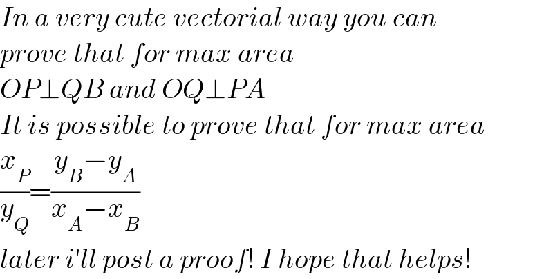 In a very cute vectorial way you can  prove that for max area  OP⊥QB and OQ⊥PA  It is possible to prove that for max area  (x_P /y_Q )=((y_B −y_A )/(x_A −x_B ))  later i′ll post a proof! I hope that helps!  