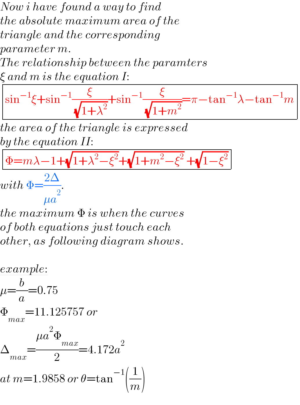 Now i have found a way to find  the absolute maximum area of the  triangle and the corresponding   parameter m.  The relationship between the paramters  ξ and m is the equation I:   determinant (((sin^(−1) ξ+sin^(−1) (ξ/( (√(1+λ^2 ))))+sin^(−1) (ξ/( (√(1+m^2 ))))=π−tan^(−1) λ−tan^(−1) m)))  the area of the triangle is expressed  by the equation II:   determinant (((Φ=mλ−1+(√(1+λ^2 −ξ^2 ))+(√(1+m^2 −ξ^2 )) +(√(1−ξ^2 )))))  with Φ=((2Δ)/(μa^2 )).  the maximum Φ is when the curves  of both equations just touch each  other, as following diagram shows.    example:  μ=(b/a)=0.75  Φ_(max) =11.125757 or   Δ_(max) =((μa^2 Φ_(max) )/2)=4.172a^2   at m=1.9858 or θ=tan^(−1) ((1/m))  