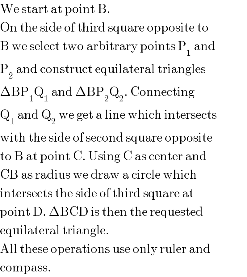 We start at point B.  On the side of third square opposite to   B we select two arbitrary points P_1  and   P_2  and construct equilateral triangles  ΔBP_1 Q_1  and ΔBP_2 Q_2 . Connecting  Q_1  and Q_2  we get a line which intersects  with the side of second square opposite  to B at point C. Using C as center and  CB as radius we draw a circle which  intersects the side of third square at  point D. ΔBCD is then the requested   equilateral triangle.  All these operations use only ruler and  compass.  