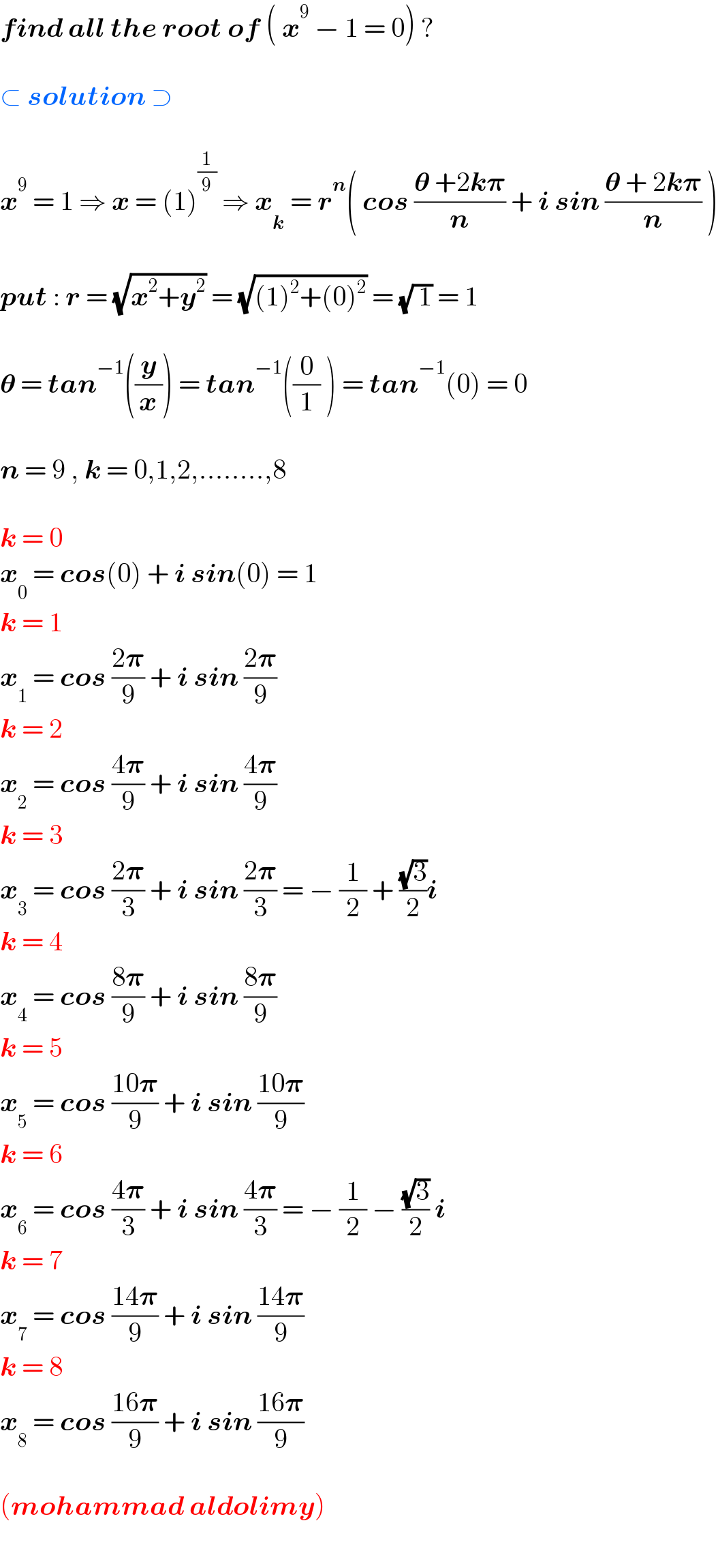 find all the root of ( x^9  − 1 = 0) ?    ⊂ solution ⊃    x^9  = 1 ⇒ x = (1)^(1/9)  ⇒ x_k  = r^n ( cos ((𝛉 +2k𝛑)/n) + i sin ((𝛉 + 2k𝛑)/n) )    put : r = (√(x^2 +y^2 )) = (√((1)^2 +(0)^2 )) = (√( 1)) = 1    𝛉 = tan^(−1) ((y/x)) = tan^(−1) ((0/1) ) = tan^(−1) (0) = 0    n = 9 , k = 0,1,2,........,8    k = 0  x_0  = cos(0) + i sin(0) = 1  k = 1  x_1  = cos ((2𝛑)/9) + i sin ((2𝛑)/9)  k = 2  x_2  = cos ((4𝛑)/9) + i sin ((4𝛑)/9)  k = 3  x_3  = cos ((2𝛑)/3) + i sin ((2𝛑)/3) = − (1/2) + ((√3)/2)i  k = 4  x_4  = cos ((8𝛑)/9) + i sin ((8𝛑)/9)  k = 5  x_5  = cos ((10𝛑)/9) + i sin ((10𝛑)/9)  k = 6  x_6  = cos ((4𝛑)/3) + i sin ((4𝛑)/3) = − (1/2) − ((√3)/2) i  k = 7  x_7  = cos ((14𝛑)/9) + i sin ((14𝛑)/9)  k = 8  x_8  = cos ((16𝛑)/9) + i sin ((16𝛑)/9)    (mohammad aldolimy)  