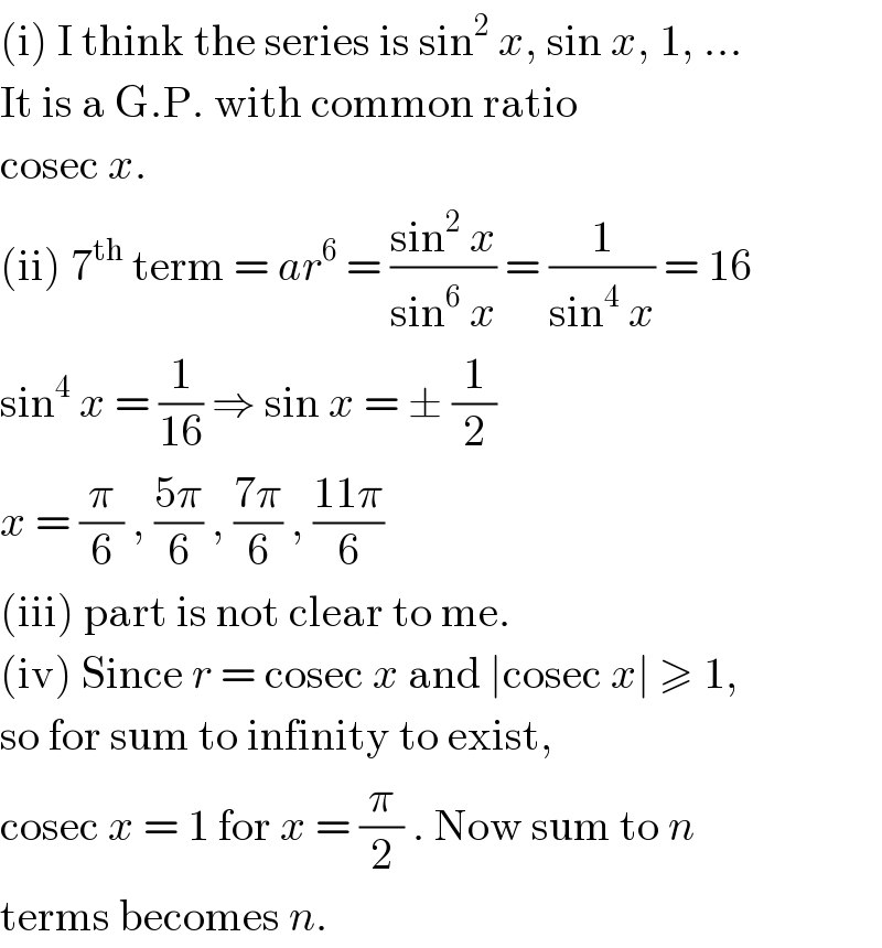 (i) I think the series is sin^2  x, sin x, 1, ...  It is a G.P. with common ratio  cosec x.  (ii) 7^(th)  term = ar^6  = ((sin^2  x)/(sin^6  x)) = (1/(sin^4  x)) = 16  sin^4  x = (1/(16)) ⇒ sin x = ± (1/2)  x = (π/6) , ((5π)/6) , ((7π)/6) , ((11π)/6)  (iii) part is not clear to me.  (iv) Since r = cosec x and ∣cosec x∣ ≥ 1,  so for sum to infinity to exist,  cosec x = 1 for x = (π/2) . Now sum to n  terms becomes n.  