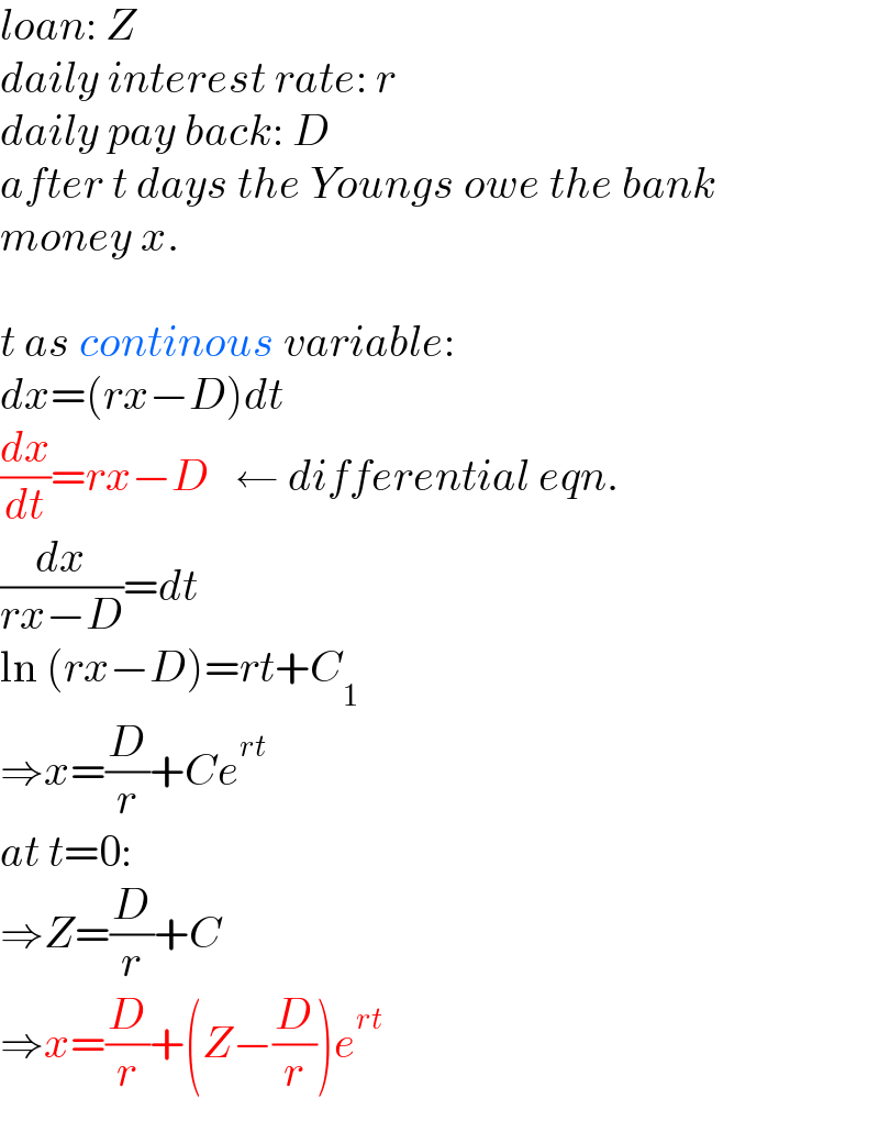 loan: Z  daily interest rate: r  daily pay back: D  after t days the Youngs owe the bank  money x.    t as continous variable:  dx=(rx−D)dt  (dx/dt)=rx−D   ← differential eqn.  (dx/(rx−D))=dt  ln (rx−D)=rt+C_1   ⇒x=(D/r)+Ce^(rt)   at t=0:  ⇒Z=(D/r)+C  ⇒x=(D/r)+(Z−(D/r))e^(rt)   