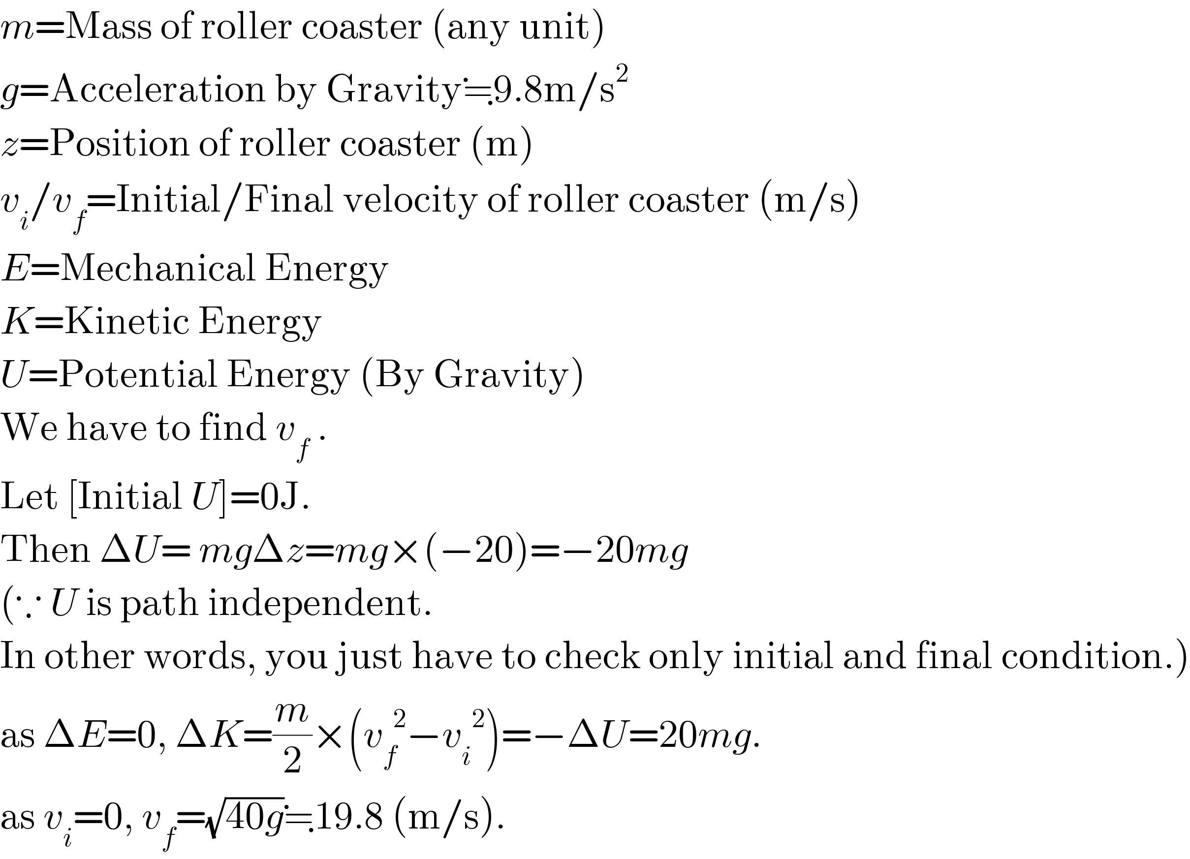 m=Mass of roller coaster (any unit)  g=Acceleration by Gravity≒9.8m/s^2   z=Position of roller coaster (m)  v_i /v_f =Initial/Final velocity of roller coaster (m/s)  E=Mechanical Energy  K=Kinetic Energy  U=Potential Energy (By Gravity)  We have to find v_f  .  Let [Initial U]=0J.  Then ΔU= mgΔz=mg×(−20)=−20mg  (∵ U is path independent.  In other words, you just have to check only initial and final condition.)  as ΔE=0, ΔK=(m/2)×(v_f ^(  2) −v_i ^(  2) )=−ΔU=20mg.  as v_i =0, v_f =(√(40g))≒19.8 (m/s).  