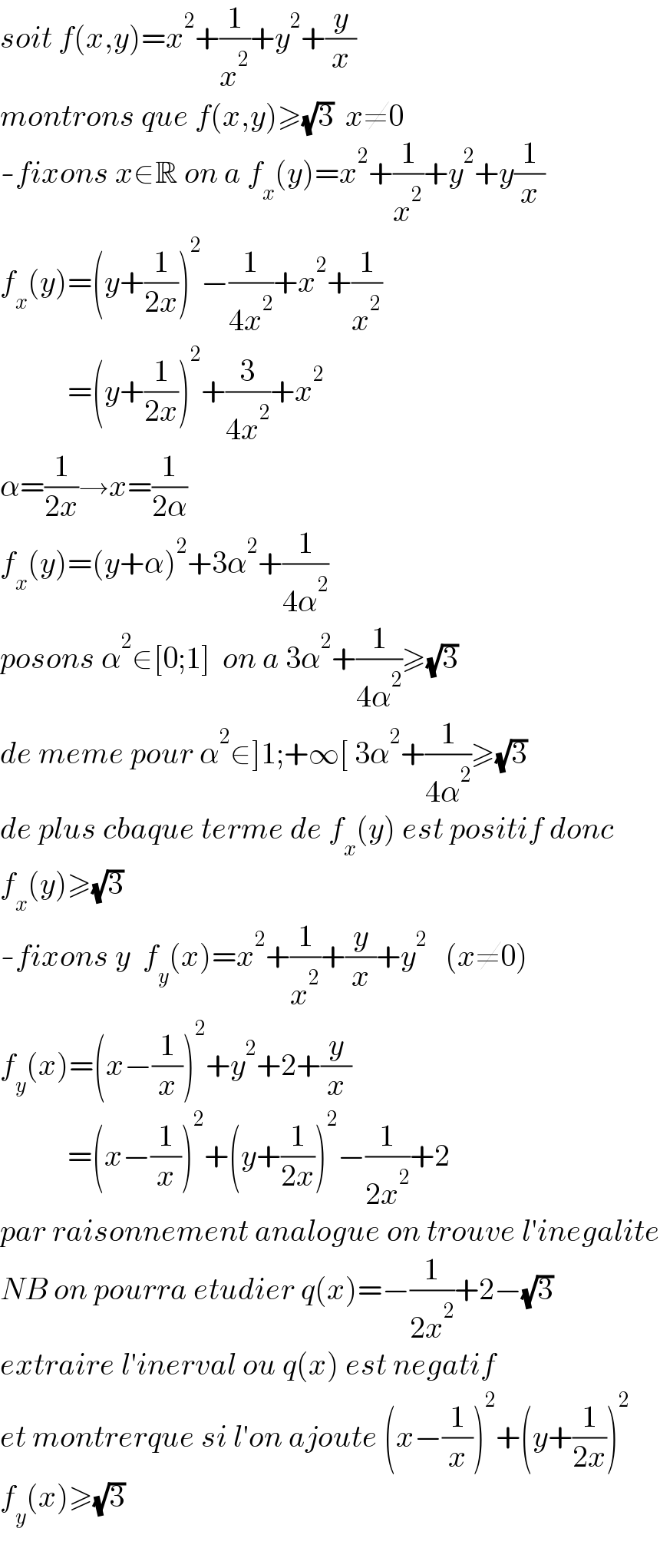 soit f(x,y)=x^2 +(1/x^2 )+y^2 +(y/x)  montrons que f(x,y)≥(√3)  x≠0  -fixons x∈R on a f_x (y)=x^2 +(1/x^2 )+y^2 +y(1/x)  f_x (y)=(y+(1/(2x)))^2 −(1/(4x^2 ))+x^2 +(1/x^2 )             =(y+(1/(2x)))^2 +(3/(4x^2 ))+x^2   α=(1/(2x))→x=(1/(2α))  f_x (y)=(y+α)^2 +3α^2 +(1/(4α^2 ))  posons α^2 ∈[0;1]  on a 3α^2 +(1/(4α^2 ))≥(√3)  de meme pour α^2 ∈]1;+∞[ 3α^2 +(1/(4α^2 ))≥(√3)  de plus cbaque terme de f_x (y) est positif donc  f_x (y)≥(√3)  -fixons y  f_y (x)=x^2 +(1/x^2 )+(y/x)+y^2    (x≠0)  f_y (x)=(x−(1/x))^2 +y^2 +2+(y/x)             =(x−(1/x))^2 +(y+(1/(2x)))^2 −(1/(2x^2 ))+2  par raisonnement analogue on trouve l′inegalite  NB on pourra etudier q(x)=−(1/(2x^2 ))+2−(√3)  extraire l′inerval ou q(x) est negatif  et montrerque si l′on ajoute (x−(1/x))^2 +(y+(1/(2x)))^2   f_y (x)≥(√3)    