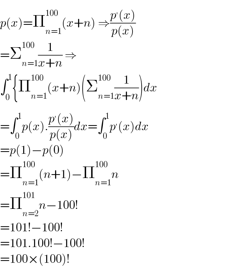 p(x)=Π_(n=1) ^(100) (x+n) ⇒((p^′ (x))/(p(x)))  =Σ_(n=1) ^(100) (1/(x+n)) ⇒  ∫_0 ^1 {Π_(n=1) ^(100) (x+n)(Σ_(n=1) ^(100 ) (1/(x+n)))dx  =∫_0 ^1 p(x).((p^′ (x))/(p(x)))dx=∫_0 ^1 p^′ (x)dx  =p(1)−p(0)  =Π_(n=1) ^(100) (n+1)−Π_(n=1) ^(100) n  =Π_(n=2) ^(101) n−100!  =101!−100!  =101.100!−100!  =100×(100)!  