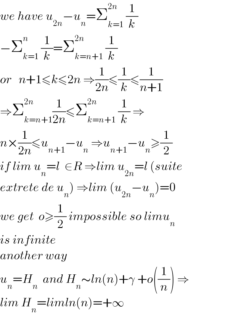 we have u_(2n) −u_n =Σ_(k=1) ^(2n)  (1/k)  −Σ_(k=1) ^n  (1/k)=Σ_(k=n+1) ^(2n)  (1/k)  or   n+1≤k≤2n ⇒(1/(2n))≤(1/k)≤(1/(n+1))  ⇒Σ_(k=n+1) ^(2n) (1/(2n))≤Σ_(k=n+1) ^(2n)  (1/k) ⇒  n×(1/(2n))≤u_(n+1) −u_n  ⇒u_(n+1) −u_n ≥(1/2)  if lim u_n =l  ∈R ⇒lim u_(2n) =l (suite   extrete de u_n ) ⇒lim (u_(2n) −u_n )=0  we get  o≥(1/2) impossible so limu_n   is infinite  another way  u_n =H_n   and H_n ∼ln(n)+γ +o((1/n)) ⇒  lim H_n =limln(n)=+∞  