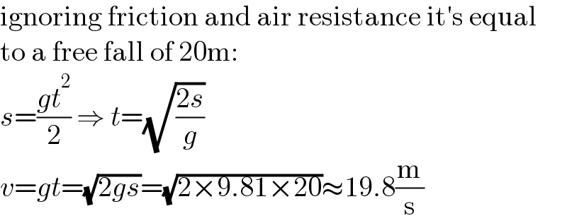 ignoring friction and air resistance it′s equal  to a free fall of 20m:  s=((gt^2 )/2) ⇒ t=(√((2s)/g))  v=gt=(√(2gs))=(√(2×9.81×20))≈19.8(m/s)  