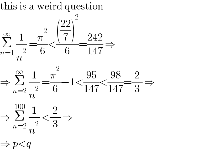 this is a weird question  Σ_(n=1) ^∞  (1/n^2 ) =(π^2 /6)<(((((22)/7))^2 )/6)=((242)/(147)) ⇒  ⇒ Σ_(n=2) ^∞  (1/n^2 ) =(π^2 /6)−1<((95)/(147))<((98)/(147))=(2/3) ⇒  ⇒ Σ_(n=2) ^(100)  (1/n^2 ) <(2/3) ⇒  ⇒ p<q  