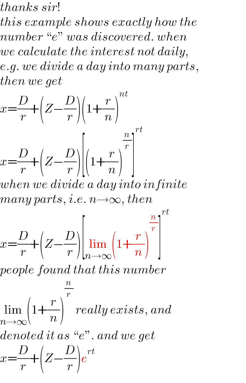 thanks sir!  this example shows exactly how the  number “e” was discovered. when  we calculate the interest not daily,  e.g. we divide a day into many parts,  then we get  x=(D/r)+(Z−(D/r))(1+(r/n))^(nt)   x=(D/r)+(Z−(D/r))[(1+(r/n))^(n/r) ]^(rt)   when we divide a day into infinite  many parts, i.e. n→∞, then  x=(D/r)+(Z−(D/r))[lim_(n→∞) (1+(r/n))^(n/r) ]^(rt)   people found that this number  lim_(n→∞) (1+(r/n))^(n/r)  really exists, and  denoted it as “e”. and we get  x=(D/r)+(Z−(D/r))e^(rt)   