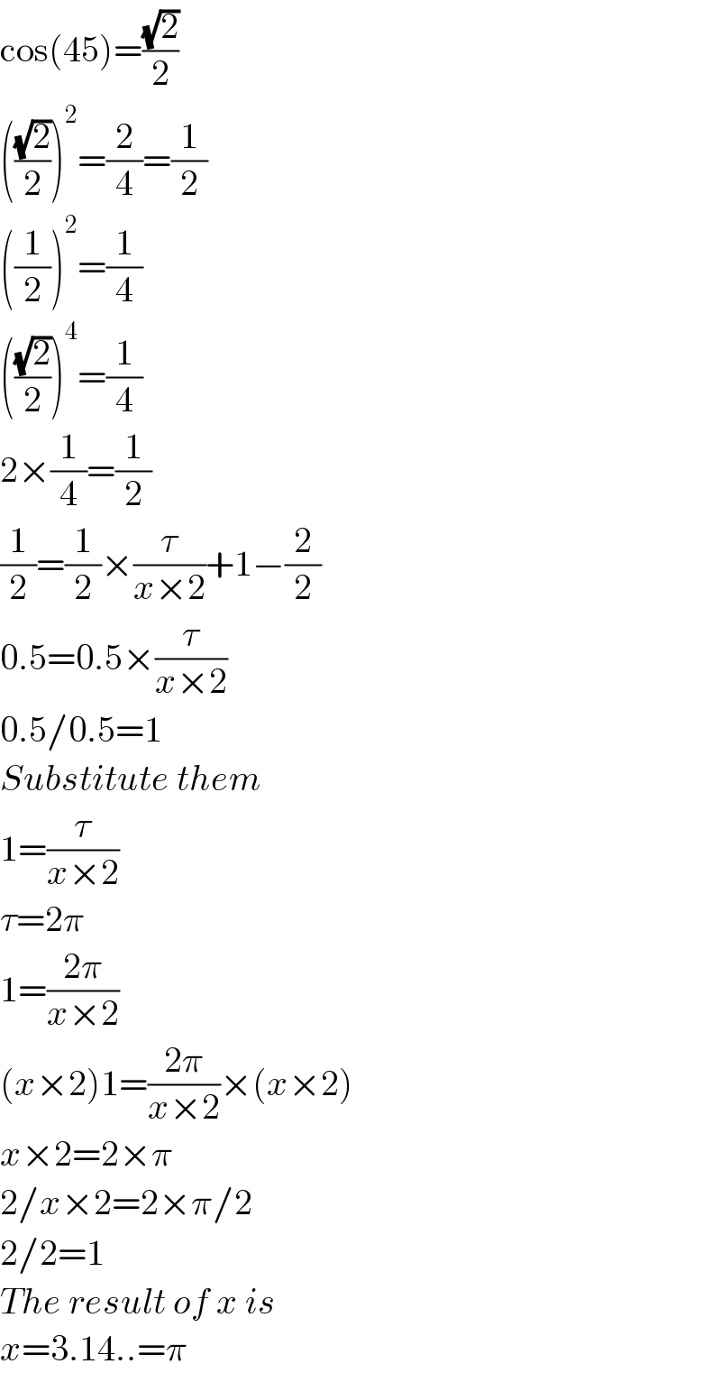 cos(45)=((√2)/2)  (((√2)/2))^2 =(2/4)=(1/2)  ((1/2))^2 =(1/4)  (((√2)/2))^4 =(1/4)  2×(1/4)=(1/2)  (1/2)=(1/2)×(τ/(x×2))+1−(2/2)  0.5=0.5×(τ/(x×2))  0.5/0.5=1  Substitute them  1=(τ/(x×2))  τ=2π  1=((2π)/(x×2))  (x×2)1=((2π)/(x×2))×(x×2)  x×2=2×π  2/x×2=2×π/2  2/2=1  The result of x is  x=3.14..=π  