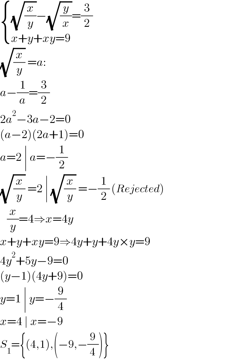  { (((√(x/y))−(√(y/x))=(3/2))),((x+y+xy=9)) :}  (√(x/y)) =a:  a−(1/a)=(3/2)  2a^2 −3a−2=0  (a−2)(2a+1)=0  a=2 ∣ a=−(1/2)  (√(x/y)) =2 ∣ (√(x/y)) =−(1/2) (Rejected)     (x/y)=4⇒x=4y  x+y+xy=9⇒4y+y+4y×y=9  4y^2 +5y−9=0  (y−1)(4y+9)=0  y=1 ∣ y=−(9/4)  x=4 ∣ x=−9  S_1 ={(4,1),(−9,−(9/4))}  