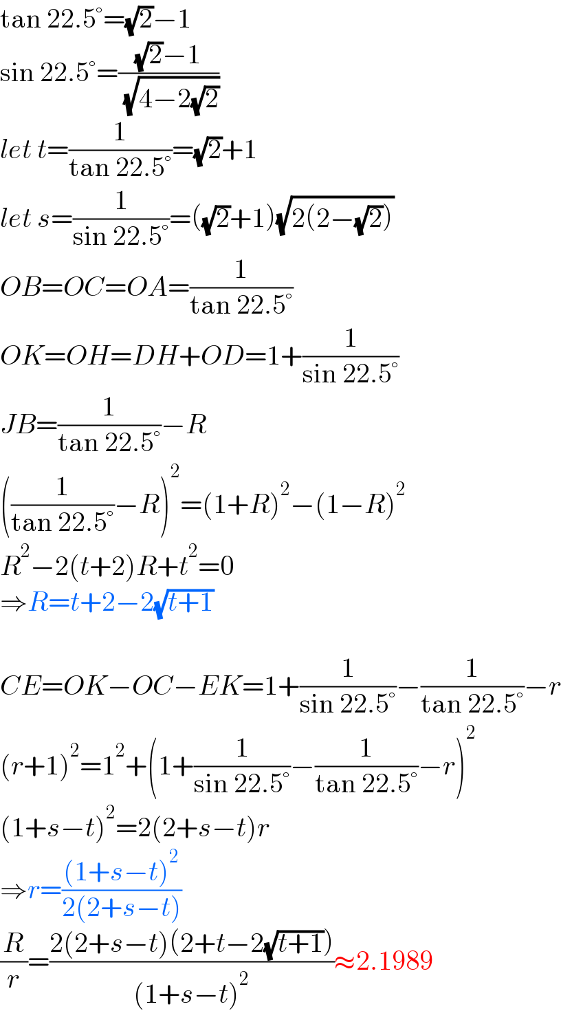 tan 22.5°=(√2)−1  sin 22.5°=(((√2)−1)/( (√(4−2(√2)))))  let t=(1/(tan 22.5°))=(√2)+1  let s=(1/(sin 22.5°))=((√2)+1)(√(2(2−(√2))))  OB=OC=OA=(1/(tan 22.5°))  OK=OH=DH+OD=1+(1/(sin 22.5°))  JB=(1/(tan 22.5°))−R  ((1/(tan 22.5°))−R)^2 =(1+R)^2 −(1−R)^2   R^2 −2(t+2)R+t^2 =0  ⇒R=t+2−2(√(t+1))    CE=OK−OC−EK=1+(1/(sin 22.5°))−(1/(tan 22.5°))−r  (r+1)^2 =1^2 +(1+(1/(sin 22.5°))−(1/(tan 22.5°))−r)^2   (1+s−t)^2 =2(2+s−t)r  ⇒r=(((1+s−t)^2 )/(2(2+s−t)))  (R/r)=((2(2+s−t)(2+t−2(√(t+1))))/((1+s−t)^2 ))≈2.1989  