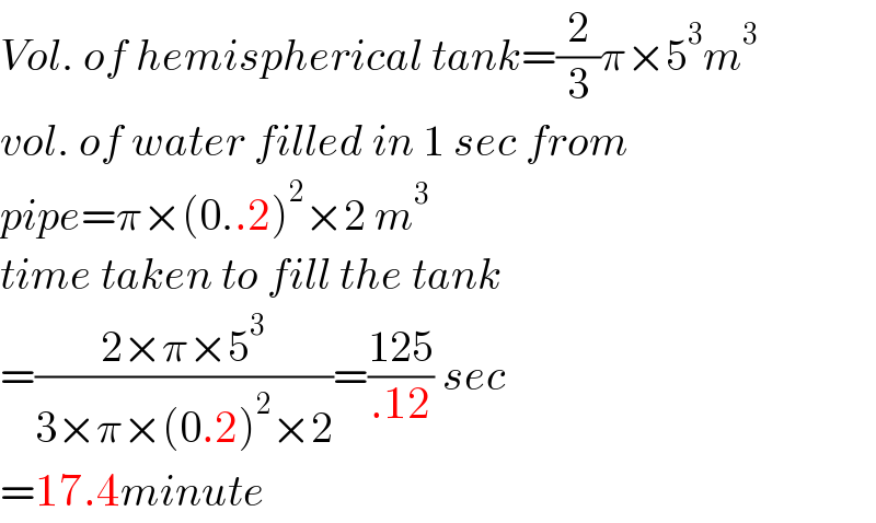 Vol. of hemispherical tank=(2/3)π×5^3 m^3   vol. of water filled in 1 sec from  pipe=π×(0..2)^2 ×2 m^3   time taken to fill the tank  =((2×π×5^3 )/(3×π×(0.2)^2 ×2))=((125)/(.12)) sec  =17.4minute  