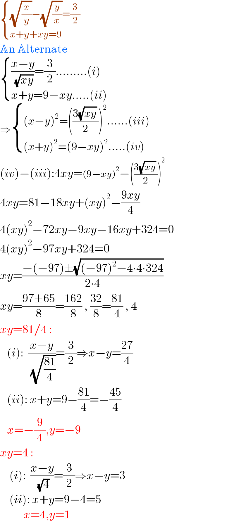  { (((√(x/y))−(√(y/x))=(3/2))),((x+y+xy=9)) :}   An Alternate   { ((((x−y)/( (√(xy))))=(3/2).........(i))),((x+y=9−xy.....(ii))) :}   ⇒ { (((x−y)^2 =(((3(√(xy)) )/2))^2 ......(iii))),(((x+y)^2 =(9−xy)^2 .....(iv))) :}  (iv)−(iii):4xy=(9−xy)^2 −(((3(√(xy)) )/2))^2   4xy=81−18xy+(xy)^2 −((9xy)/4)  4(xy)^2 −72xy−9xy−16xy+324=0  4(xy)^2 −97xy+324=0  xy=((−(−97)±(√((−97)^2 −4∙4∙324)))/(2∙4))  xy=((97±65)/8)=((162)/8) , ((32)/8)=((81)/4) , 4  xy=81/4 :     (i):  ((x−y)/( (√((81)/4))))=(3/2)⇒x−y=((27)/4)     (ii): x+y=9−((81)/4)=−((45)/4)     x=−(9/4),y=−9  xy=4 :      (i):  ((x−y)/( (√4)))=(3/2)⇒x−y=3      (ii): x+y=9−4=5            x=4,y=1  