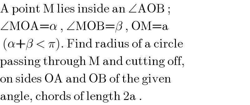 A point M lies inside an ∠AOB ;  ∠MOA=α , ∠MOB=β , OM=a   (α+β < π). Find radius of a circle  passing through M and cutting off,  on sides OA and OB of the given  angle, chords of length 2a .  