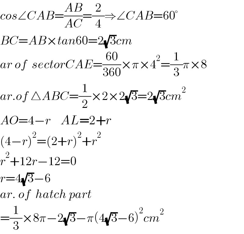 cos∠CAB=((AB)/(AC))=(2/4)⇒∠CAB=60°  BC=AB×tan60=2(√3)cm  ar of  sectorCAE=((60)/(360))×π×4^2 =(1/3)π×8  ar.of △ABC=(1/2)×2×2(√3)=2(√3)cm^2   AO=4−r    AL=2+r  (4−r)^2 =(2+r)^2 +r^2   r^2 +12r−12=0  r=4(√3)−6  ar. of  hatch part  =(1/3)×8π−2(√3)−π(4(√3)−6)^2 cm^2   