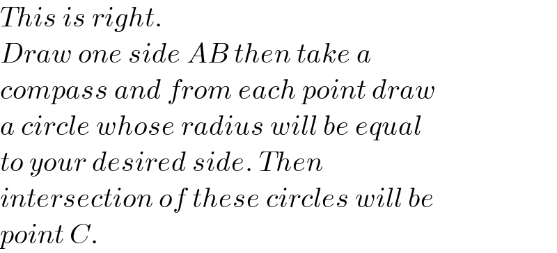 This is right.  Draw one side AB then take a  compass and from each point draw   a circle whose radius will be equal  to your desired side. Then  intersection of these circles will be  point C.  