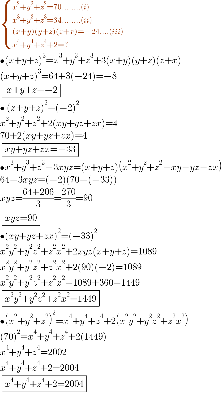  { ((x^2 +y^2 +z^2 =70........(i))),((x^3 +y^3 +z^3 =64........(ii))),(((x+y)(y+z)(z+x)=−24....(iii))),((x^4 +y^4 +z^4 +2=?)) :}  •(x+y+z)^3 =x^3 +y^3 +z^3 +3(x+y)(y+z)(z+x)  (x+y+z)^3 =64+3(−24)=−8   determinant ((( x+y+z=−2)))  • (x+y+z)^2 =(−2)^2   x^2 +y^2 +z^2 +2(xy+yz+zx)=4  70+2(xy+yz+zx)=4   determinant (((xy+yz+zx=−33)))  •x^3 +y^3 +z^3 −3xyz=(x+y+z)(x^2 +y^2 +z^2 −xy−yz−zx)  64−3xyz=(−2)(70−(−33))  xyz=((64+206)/3)=((270)/3)=90   determinant (((xyz=90)))  •(xy+yz+zx)^2 =(−33)^2   x^2 y^2 +y^2 z^2 +z^2 x^2 +2xyz(x+y+z)=1089  x^2 y^2 +y^2 z^2 +z^2 x^2 +2(90)(−2)=1089  x^2 y^2 +y^2 z^2 +z^2 x^2 =1089+360=1449   determinant (((x^2 y^2 +y^2 z^2 +z^2 x^2 =1449)))  •(x^2 +y^2 +z^2 )^2 =x^4 +y^4 +z^4 +2(x^2 y^2 +y^2 z^2 +z^2 x^2 )  (70)^2 =x^4 +y^4 +z^4 +2(1449)  x^4 +y^4 +z^4 =2002  x^4 +y^4 +z^4 +2=2004   determinant (((x^4 +y^4 +z^4 +2=2004)))  