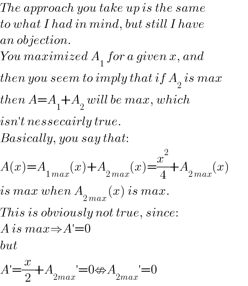 The approach you take up is the same  to what I had in mind, but still I have  an objection.  You maximized A_1  for a given x, and  then you seem to imply that if A_2  is max  then A=A_1 +A_2  will be max, which  isn′t nessecairly true.  Basically, you say that:  A(x)=A_(1 max) (x)+A_(2 max) (x)=(x^2 /4)+A_(2 max) (x)  is max when A_(2 max ) (x) is max.  This is obviously not true, since:  A is max⇒A′=0  but  A′=(x/2)+A_(2max) ′=0⇎A_(2max) ′=0  