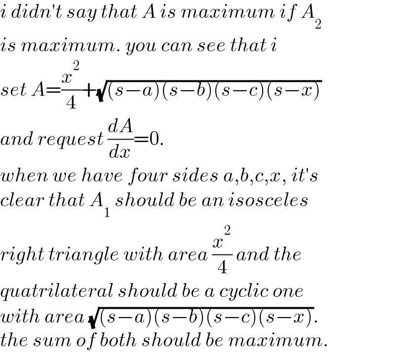 i didn′t say that A is maximum if A_2    is maximum. you can see that i  set A=(x^2 /4)+(√((s−a)(s−b)(s−c)(s−x)))  and request (dA/dx)=0.  when we have four sides a,b,c,x, it′s  clear that A_1  should be an isosceles   right triangle with area (x^2 /4) and the  quatrilateral should be a cyclic one  with area (√((s−a)(s−b)(s−c)(s−x))).  the sum of both should be maximum.  