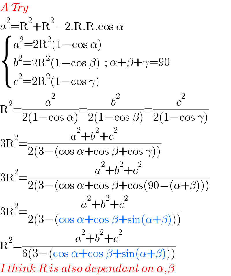A Try  a^2 =R^2 +R^2 −2.R.R.cos α   { ((a^2 =2R^2 (1−cos α))),((b^2 =2R^2 (1−cos β))),((c^2 =2R^2 (1−cos γ))) :} ; α+β+γ=90  R^2 =(a^2 /(2(1−cos α)))=(b^2 /(2(1−cos β)))=(c^2 /(2(1−cos γ)))  3R^2 =((a^2 +b^2 +c^2 )/(2(3−(cos α+cos β+cos γ))))  3R^2 =((a^2 +b^2 +c^2 )/(2(3−(cos α+cos β+cos(90−(α+β)))))  3R^2 =((a^2 +b^2 +c^2 )/(2(3−(cos α+cos β+sin(α+β)))))  R^2 =((a^2 +b^2 +c^2 )/(6(3−(cos α+cos β+sin(α+β)))))  I think R is also dependant on α,β   