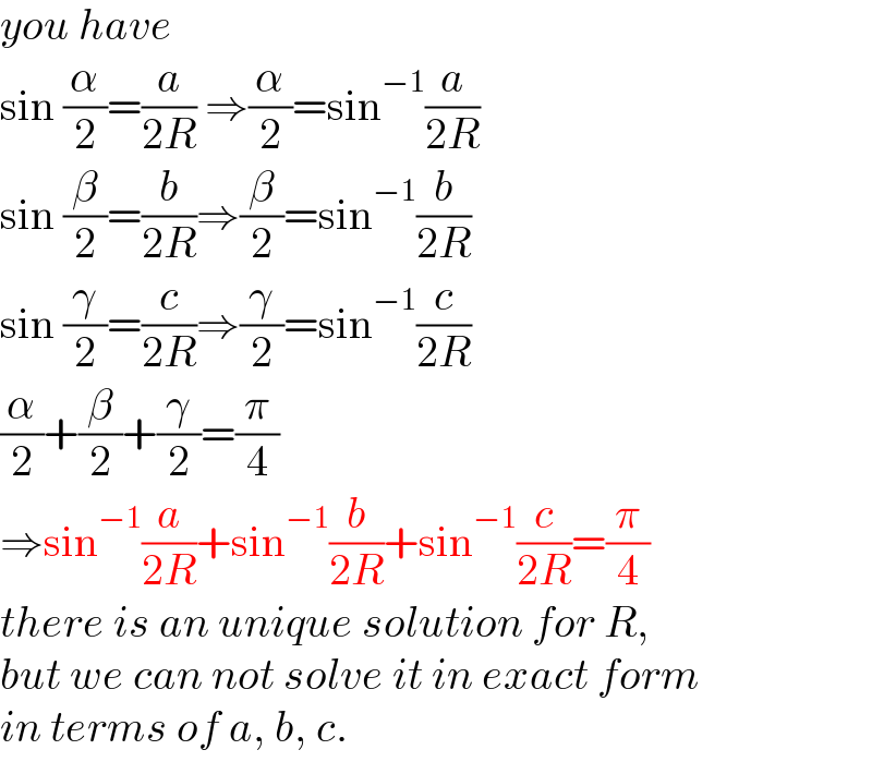 you have  sin (α/2)=(a/(2R)) ⇒(α/2)=sin^(−1) (a/(2R))  sin (β/2)=(b/(2R))⇒(β/2)=sin^(−1) (b/(2R))  sin (γ/2)=(c/(2R))⇒(γ/2)=sin^(−1) (c/(2R))  (α/2)+(β/2)+(γ/2)=(π/4)  ⇒sin^(−1) (a/(2R))+sin^(−1) (b/(2R))+sin^(−1) (c/(2R))=(π/4)  there is an unique solution for R,  but we can not solve it in exact form  in terms of a, b, c.  