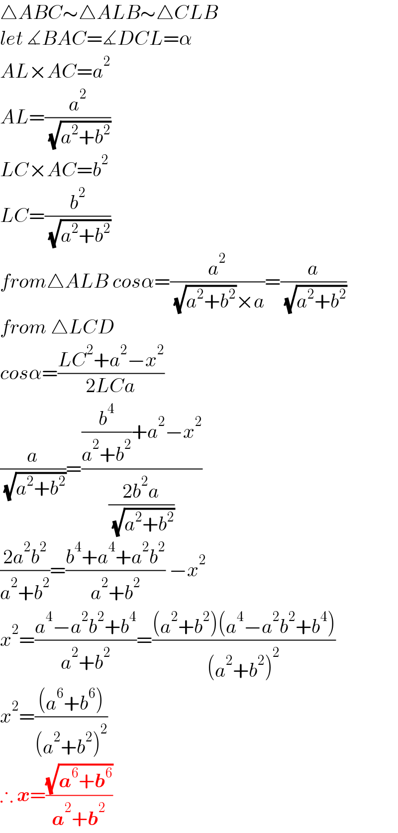 △ABC∼△ALB∼△CLB  let ∡BAC=∡DCL=α  AL×AC=a^2   AL=(a^2 /( (√(a^2 +b^2 ))))  LC×AC=b^2   LC=(b^2 /( (√(a^2 +b^2 ))))  from△ALB cosα=(a^2 /( (√(a^2 +b^2 ))×a))=(a/( (√(a^2 +b^2 ))))  from △LCD   cosα=((LC^2 +a^2 −x^2 )/(2LCa))  (a/( (√(a^2 +b^2 ))))=(((b^4 /(a^2 +b^2 ))+a^2 −x^2 )/((2b^2 a)/( (√(a^2 +b^2 )))))  ((2a^2 b^2 )/(a^2 +b^2 ))=((b^4 +a^4 +a^2 b^2 )/(a^2 +b^2 )) −x^2   x^2 =((a^4 −a^2 b^2 +b^4 )/(a^2 +b^2 ))=(((a^2 +b^2 )(a^4 −a^2 b^2 +b^4 ))/((a^2 +b^2 )^2 ))  x^2 =(((a^6 +b^6 ))/((a^2 +b^2 )^2 ))  ∴ x=((√(a^6 +b^6 ))/(a^2 +b^2 ))  