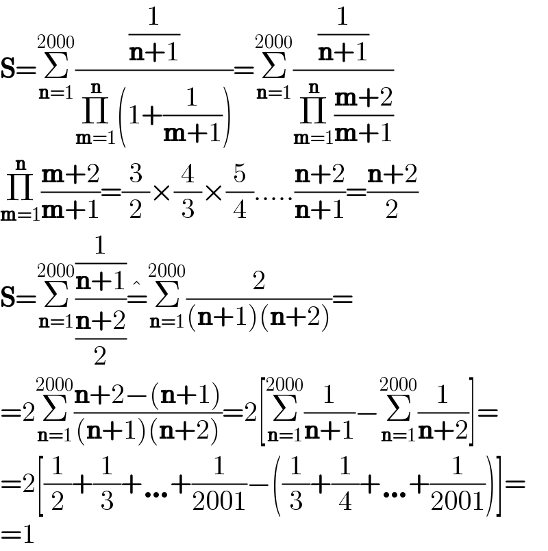 S=Σ_(n=1) ^(2000) ((1/(n+1))/(Π_(m=1) ^n (1+(1/(m+1)))))=Σ_(n=1) ^(2000) ((1/(n+1))/(Π_(m=1) ^n ((m+2)/(m+1))))  Π_(m=1) ^n ((m+2)/(m+1))=(3/2)×(4/3)×(5/4).....((n+2)/(n+1))=((n+2)/2)  S=Σ_(n=1) ^(2000) ((1/(n+1))/((n+2)/2))=^� Σ_(n=1) ^(2000) (2/((n+1)(n+2)))=  =2Σ_(n=1) ^(2000) ((n+2−(n+1))/((n+1)(n+2)))=2[Σ_(n=1) ^(2000) (1/(n+1))−Σ_(n=1) ^(2000) (1/(n+2))]=  =2[(1/2)+(1/3)+…+(1/(2001))−((1/3)+(1/4)+…+(1/(2001)))]=  =1  