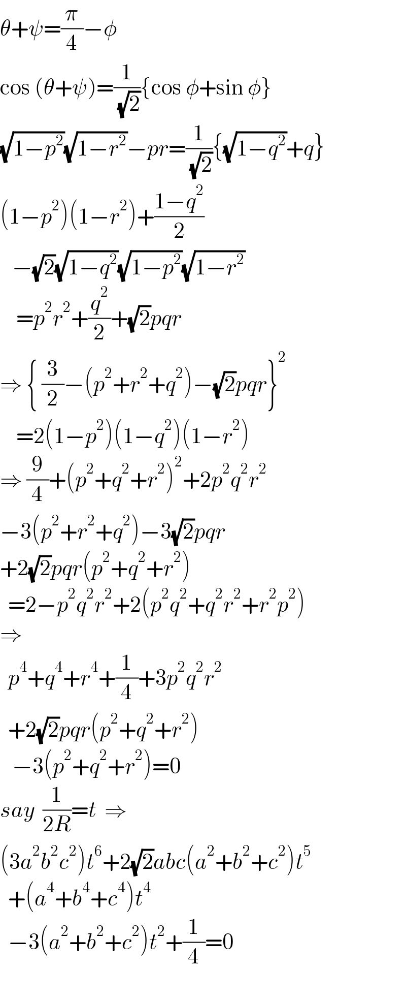 θ+ψ=(π/4)−φ  cos (θ+ψ)=(1/( (√2))){cos φ+sin φ}  (√(1−p^2 ))(√(1−r^2 ))−pr=(1/( (√2))){(√(1−q^2 ))+q}  (1−p^2 )(1−r^2 )+((1−q^2 )/2)     −(√2)(√(1−q^2 ))(√(1−p^2 ))(√(1−r^2 ))      =p^2 r^2 +(q^2 /2)+(√2)pqr  ⇒ { (3/2)−(p^2 +r^2 +q^2 )−(√2)pqr}^2       =2(1−p^2 )(1−q^2 )(1−r^2 )  ⇒ (9/4)+(p^2 +q^2 +r^2 )^2 +2p^2 q^2 r^2   −3(p^2 +r^2 +q^2 )−3(√2)pqr  +2(√2)pqr(p^2 +q^2 +r^2 )    =2−p^2 q^2 r^2 +2(p^2 q^2 +q^2 r^2 +r^2 p^2 )  ⇒    p^4 +q^4 +r^4 +(1/4)+3p^2 q^2 r^2     +2(√2)pqr(p^2 +q^2 +r^2 )     −3(p^2 +q^2 +r^2 )=0  say  (1/(2R))=t  ⇒  (3a^2 b^2 c^2 )t^6 +2(√2)abc(a^2 +b^2 +c^2 )t^5     +(a^4 +b^4 +c^4 )t^4     −3(a^2 +b^2 +c^2 )t^2 +(1/4)=0    