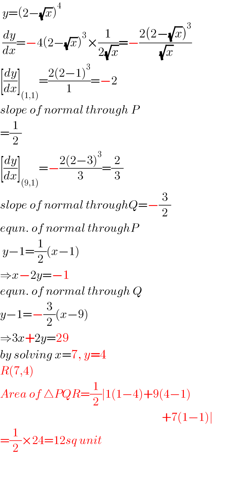  y=(2−(√x))^4    (dy/dx)=−4(2−(√x))^3 ×(1/(2(√x)))=−((2(2−(√x))^3 )/( (√x)))  [(dy/dx)]_((1,1)) =((2(2−1)^3 )/1)=−2  slope of normal through P  =(1/2)  [(dy/dx)]_((9,1)) =−((2(2−3)^3 )/3)=(2/3)  slope of normal throughQ=−(3/2)  equn. of normal throughP   y−1=(1/2)(x−1)  ⇒x−2y=−1  equn. of normal through Q  y−1=−(3/2)(x−9)  ⇒3x+2y=29  by solving x=7, y=4  R(7,4)  Area of △PQR=(1/2)∣1(1−4)+9(4−1)                                                                      +7(1−1)∣  =(1/2)×24=12sq unit       