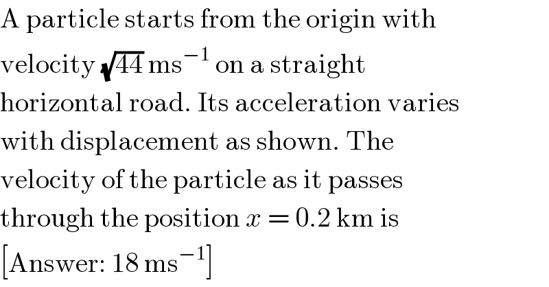A particle starts from the origin with  velocity (√(44)) ms^(−1)  on a straight  horizontal road. Its acceleration varies  with displacement as shown. The  velocity of the particle as it passes  through the position x = 0.2 km is  [Answer: 18 ms^(−1) ]  